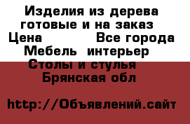 Изделия из дерева готовые и на заказ › Цена ­ 1 500 - Все города Мебель, интерьер » Столы и стулья   . Брянская обл.